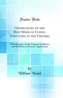 Observations on the Best Mode of Curing Strictures in the Urethra: With Remarks on the Frequent Inefficacy, and Ill Effects, of Caustic Applications (Classic Reprint)