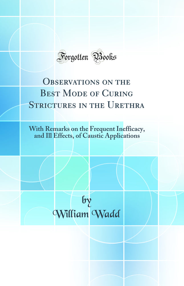Observations on the Best Mode of Curing Strictures in the Urethra: With Remarks on the Frequent Inefficacy, and Ill Effects, of Caustic Applications (Classic Reprint)