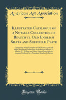 Illustrated Catalogue of a Notable Collection of Beautiful Old English Silver and Sheffield Plate: Comprising Many Examples of Old Scotch, Irish and Other European Productions of the Reigns of James I., Charles II., William and Mary, Queen Anne and the Ge