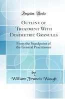Outline of Treatment With Dosimetric Granules: From the Standpoint of the General Practitioner (Classic Reprint)