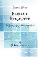 Perfect Etiquette: Or, How to Behave in Society, a Complete Manual for Ladies and Gentlemen (Classic Reprint)