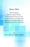 The Internal Structure of Fossil Vegetables Found in the Carboniferous and Oolitic Deposits of Great Britain, Described and Illustrated (Classic Reprint)