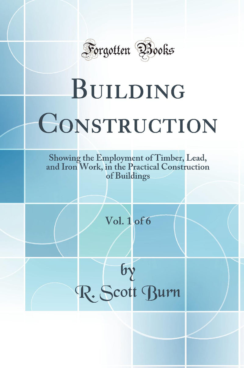 Building Construction, Vol. 1: Showing the Employment of Timber, Lead, and Iron Work, in the Practical Construction of Buildings (Classic Reprint)