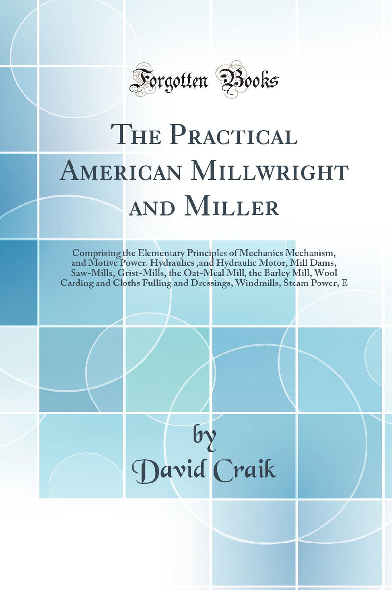 The Practical American Millwright and Miller: Comprising the Elementary Principles of Mechanics Mechanism, and Motive Power, Hydraulics ,and Hydraulic Motor, Mill Dams, Saw-Mills, Grist-Mills, the Oat-Meal Mill, the Barley Mill, Wool Carding and Cloths 