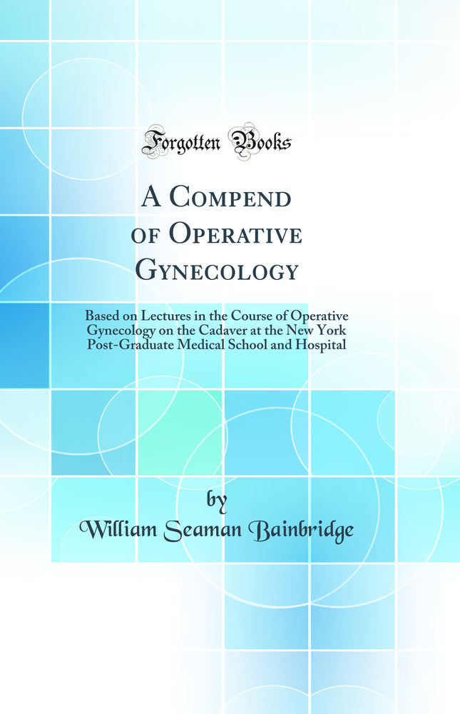 A Compend of Operative Gynecology: Based on Lectures in the Course of Operative Gynecology on the Cadaver at the New York Post-Graduate Medical School and Hospital (Classic Reprint)