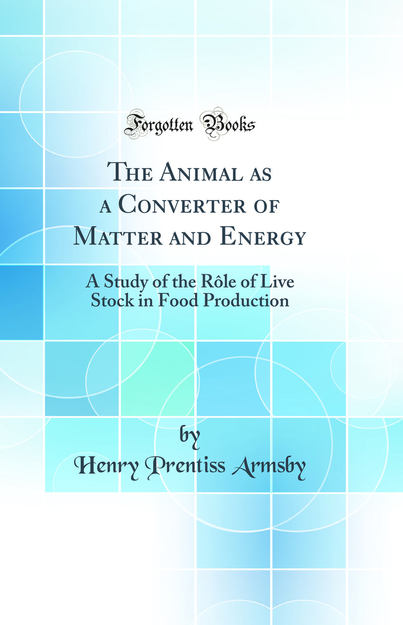The Animal as a Converter of Matter and Energy: A Study of the Rôle of Live Stock in Food Production (Classic Reprint)