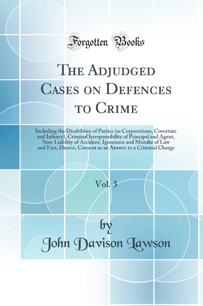 The Adjudged Cases on Defences to Crime, Vol. 3: Including the Disabilities of Parties (as Corporations, Coverture and Infancy), Criminal Irresponsibility of Principal and Agent, Non-Liability of Accident, Ignorance and Mistake of Law and Fact, Duress, Co