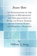 An Investigation of the Causes of Retardation and Maladjustment of Pupils in Public School of the United States, and Remedial Measures (Classic Reprint)