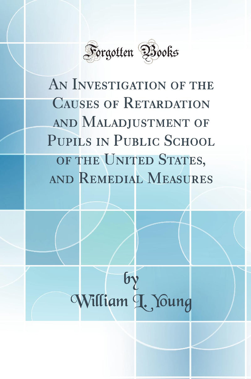 An Investigation of the Causes of Retardation and Maladjustment of Pupils in Public School of the United States, and Remedial Measures (Classic Reprint)