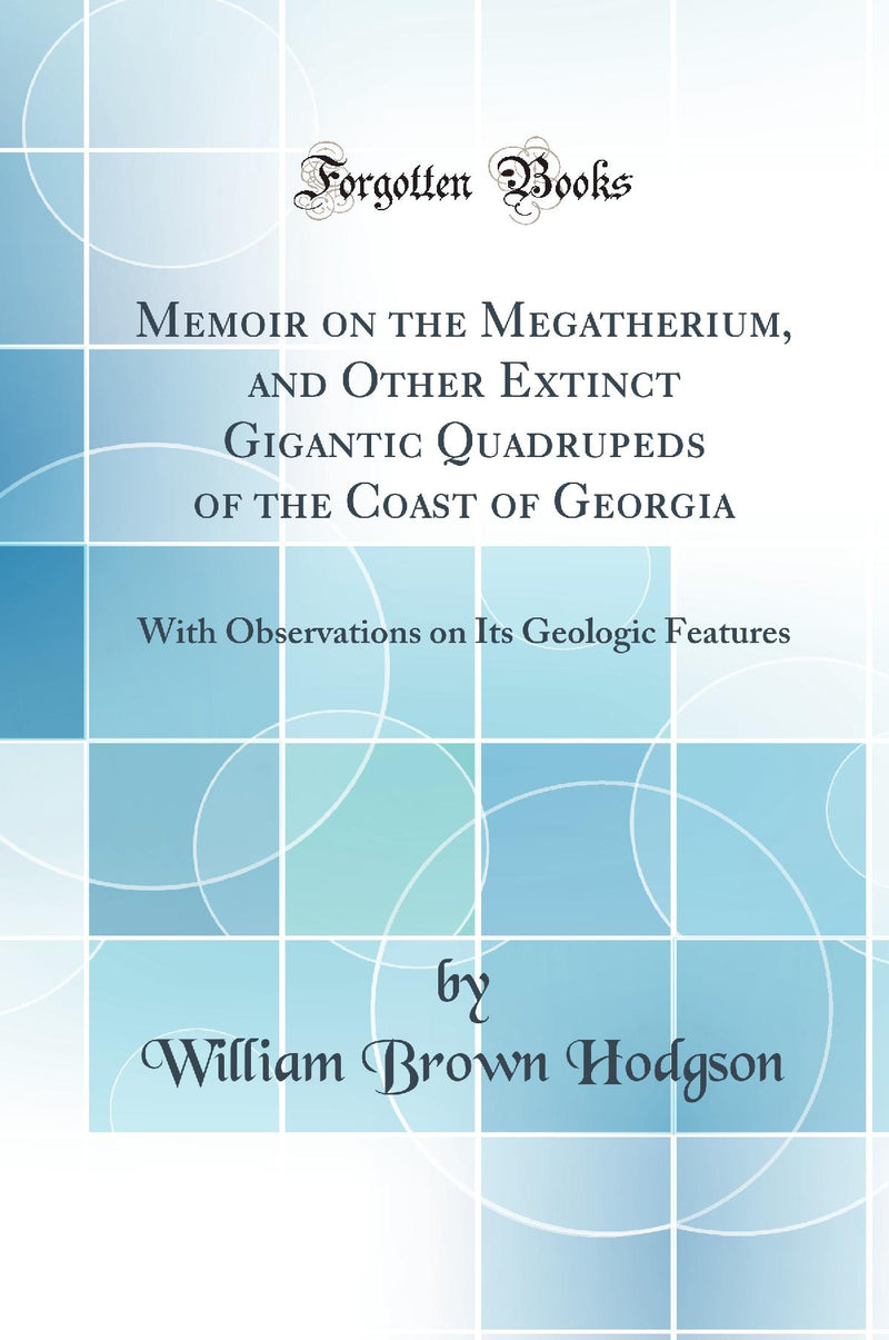 Memoir on the Megatherium, and Other Extinct Gigantic Quadrupeds of the Coast of Georgia: With Observations on Its Geologic Features (Classic Reprint)