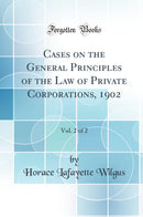 Cases on the General Principles of the Law of Private Corporations, 1902, Vol. 2 of 2 (Classic Reprint)