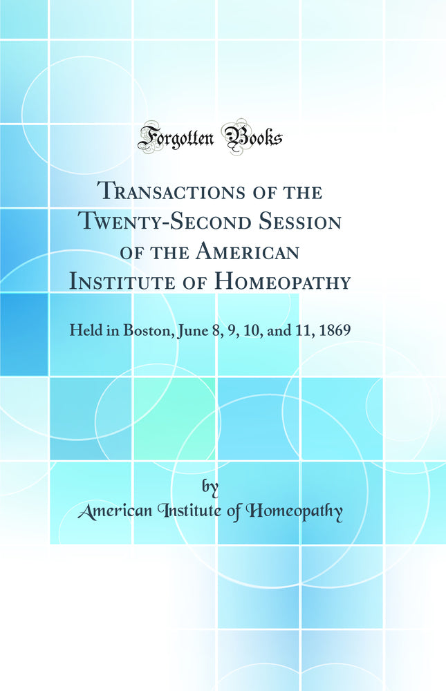 Transactions of the Twenty-Second Session of the American Institute of Homeopathy: Held in Boston, June 8, 9, 10, and 11, 1869 (Classic Reprint)