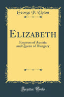 Elizabeth: Empress of Austria and Queen of Hungary (Classic Reprint)