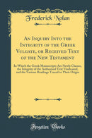 An Inquiry Into the Integrity of the Greek Vulgate, or Received Text of the New Testament: In Which the Greek Manuscripts Are Newly Classes, the Integrity of the Authorised Text Vindicated, and the Various Readings Traced to Their Origin