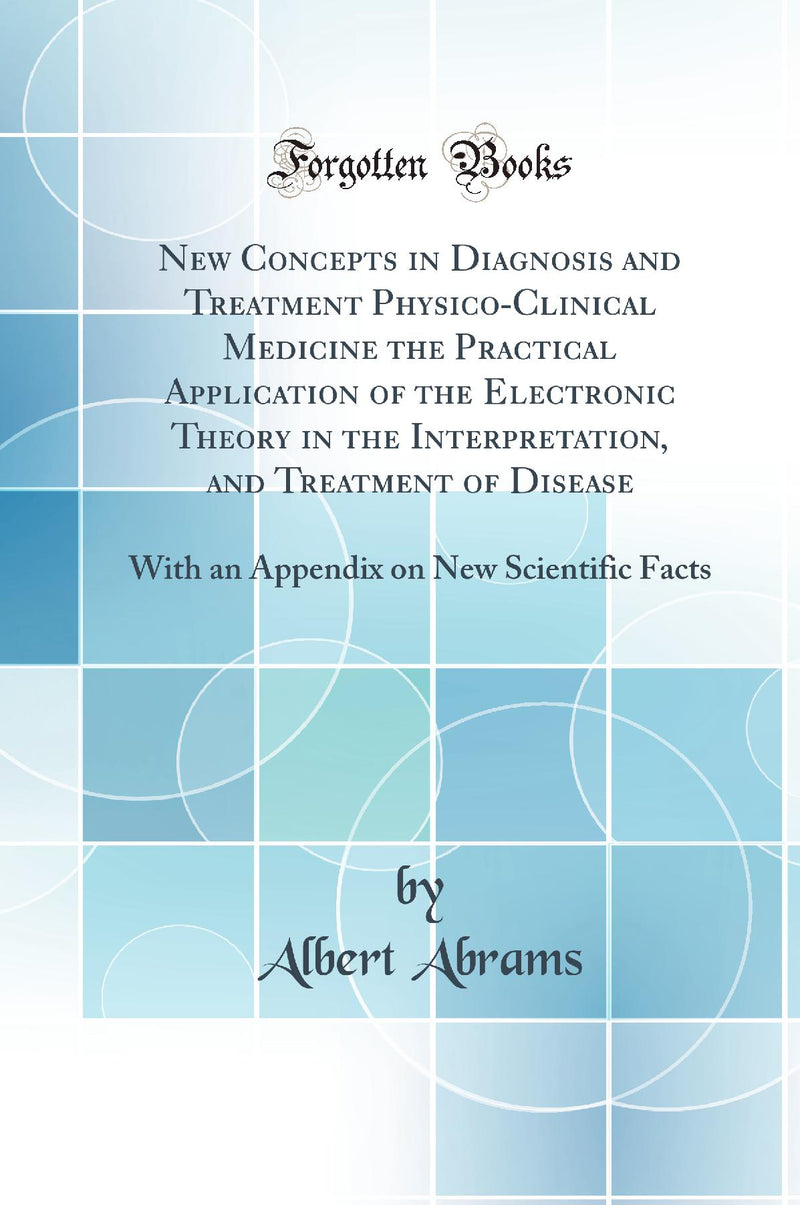 New Concepts in Diagnosis and Treatment Physico-Clinical Medicine the Practical Application of the Electronic Theory in the Interpretation, and Treatment of Disease: With an Appendix on New Scientific Facts (Classic Reprint)