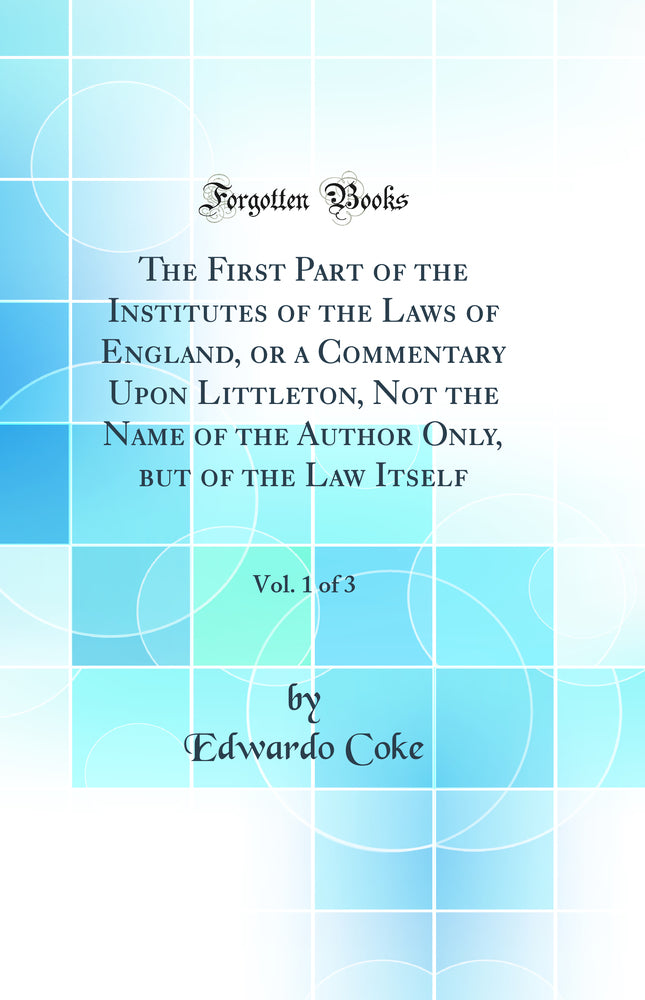 The First Part of the Institutes of the Laws of England, or a Commentary Upon Littleton, Not the Name of the Author Only, but of the Law Itself, Vol. 1 of 3 (Classic Reprint)