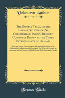 The Saintly Triad, or the Lives of St. Patrick, St. Columbkille, and St. Bridget, Commonly Known as the Three Patron Saints of Ireland: With a Concise History of the Missionary Labours of St. Columbkille''s Followers in England; To Which Is Added an Acco