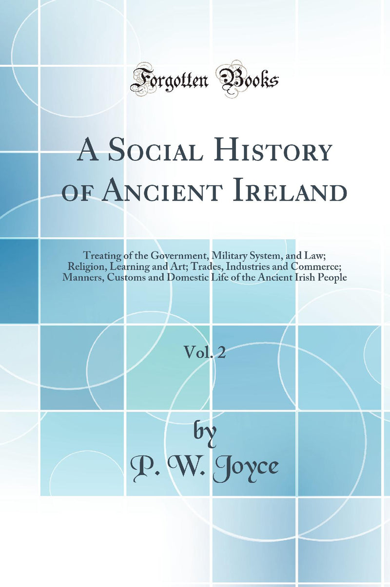 A Social History of Ancient Ireland, Vol. 2: Treating of the Government, Military System, and Law; Religion, Learning and Art; Trades, Industries and Commerce; Manners, Customs and Domestic Life of the Ancient Irish People (Classic Reprint)