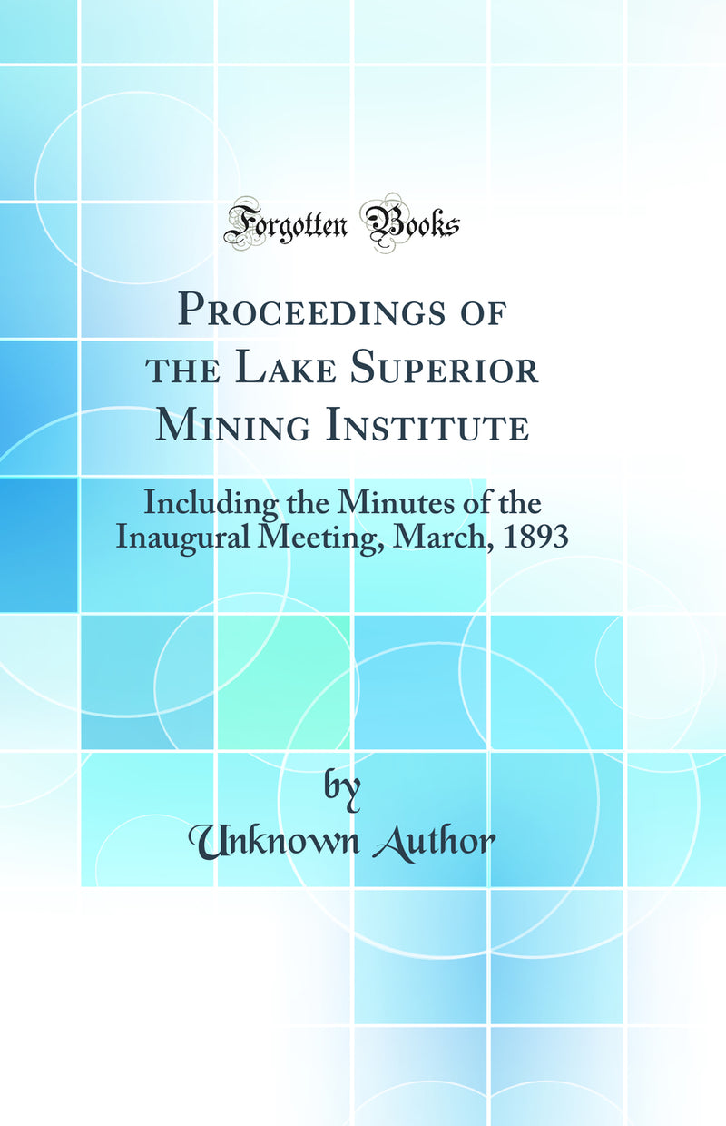 Proceedings of the Lake Superior Mining Institute: Including the Minutes of the Inaugural Meeting, March, 1893 (Classic Reprint)
