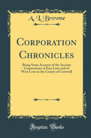 Corporation Chronicles: Being Some Account of the Ancient Corporations of East Looe and of West Looe in the County of Cornwall (Classic Reprint)