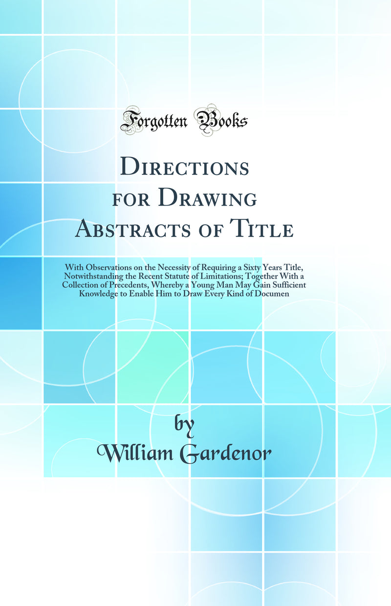 Directions for Drawing Abstracts of Title: With Observations on the Necessity of Requiring a Sixty Years Title, Notwithstanding the Recent Statute of Limitations; Together With a Collection of Precedents, Whereby a Young Man May Gain Sufficient Knowledge 