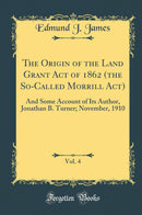 The Origin of the Land Grant Act of 1862 (the So-Called Morrill Act), Vol. 4: And Some Account of Its Author, Jonathan B. Turner; November, 1910 (Classic Reprint)