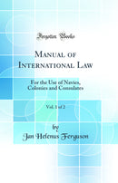 Manual of International Law, Vol. 1 of 2: For the Use of Navies, Colonies and Consulates (Classic Reprint)