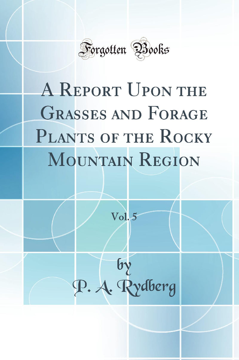 A Report Upon the Grasses and Forage Plants of the Rocky Mountain Region, Vol. 5 (Classic Reprint)
