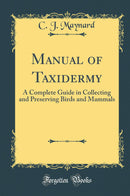 Manual of Taxidermy: A Complete Guide in Collecting and Preserving Birds and Mammals (Classic Reprint)