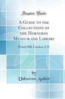 A Guide to the Collections of the Horniman Museum and Library: Forest Hill, London, S. E (Classic Reprint)