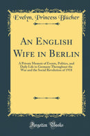 An English Wife in Berlin: A Private Memoir of Events, Politics, and Daily Life in Germany Throughout the War and the Social Revolution of 1918 (Classic Reprint)