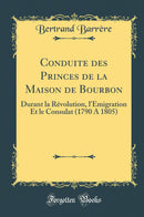 Conduite des Princes de la Maison de Bourbon: Durant la Révolution, l''Émigration Et le Consulat (1790 A 1805) (Classic Reprint)