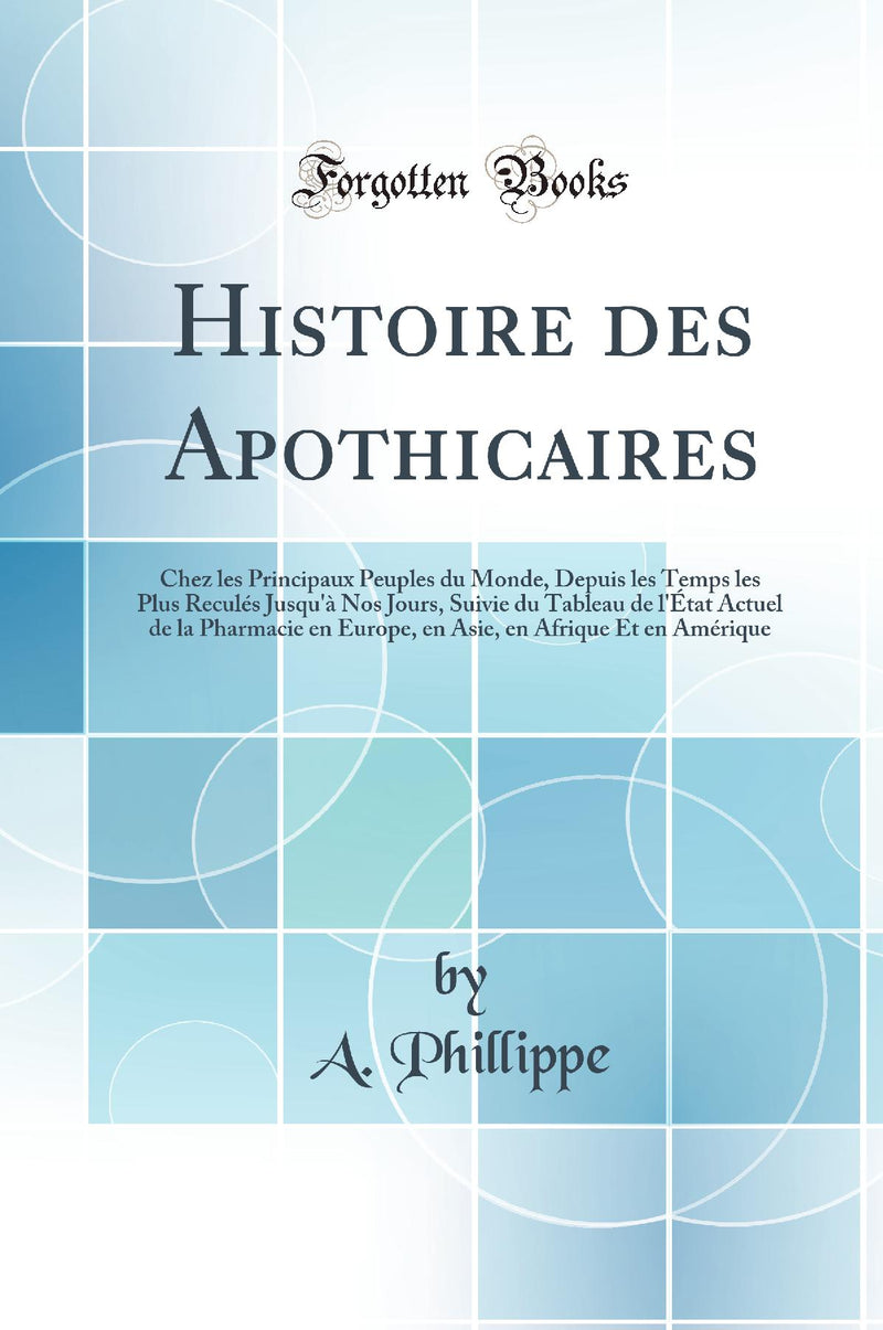 Histoire des Apothicaires: Chez les Principaux Peuples du Monde, Depuis les Temps les Plus Reculés Jusqu''à Nos Jours, Suivie du Tableau de l''État Actuel de la Pharmacie en Europe, en Asie, en Afrique Et en Amérique (Classic Reprint)
