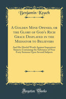 A Golden Mine Opened, or the Glory of God''s Rich Grace Displayed in the Mediator to Believers: And His Direful Wrath Against Impenitent Sinners; Containing the Substance of Near Forty Sermons Upon Several Subjects (Classic Reprint)