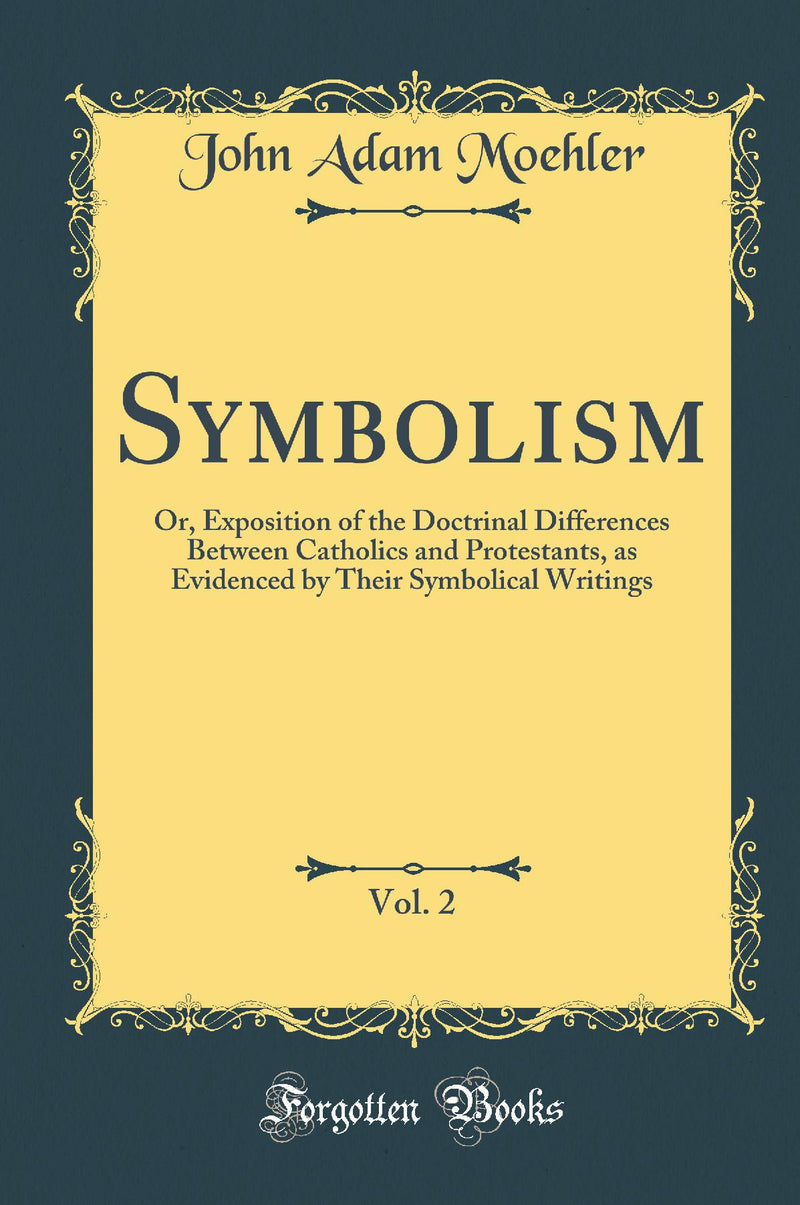 Symbolism, Vol. 2: Or, Exposition of the Doctrinal Differences Between Catholics and Protestants, as Evidenced by Their Symbolical Writings (Classic Reprint)