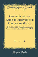 Chapters in the Early History of the Church of Wells: A. D. 1136-1333 From Documents in Possession of the Dean Chapter of Wells (Classic Reprint)