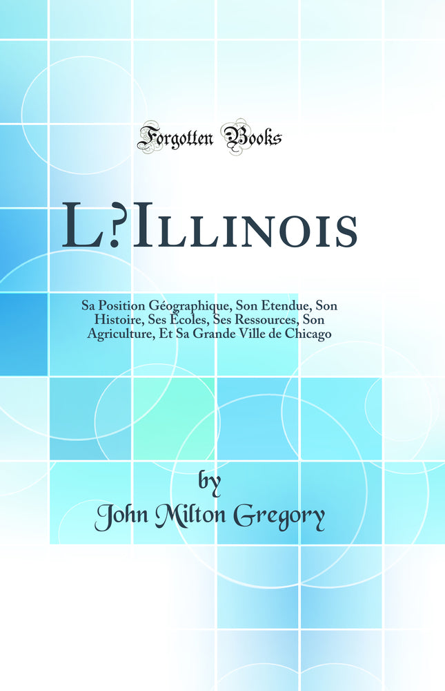 L’Illinois: Sa Position Géographique, Son Etendue, Son Histoire, Ses Écoles, Ses Ressources, Son Agriculture, Et Sa Grande Ville de Chicago (Classic Reprint)