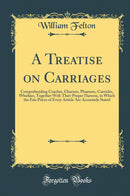 A Treatise on Carriages: Comprehending Coaches, Chariots, Phaetons, Curricles, Whiskies, Together With Their Proper Harness, in Which the Fair Prices of Every Article Are Accurately Stated (Classic Reprint)