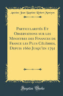 Particularités Et Observations sur les Ministres des Finances de France les Plus Célèbres, Depuis 1660 Jusqu''en 1791 (Classic Reprint)