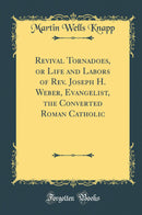 Revival Tornadoes, or Life and Labors of Rev. Joseph H. Weber, Evangelist, the Converted Roman Catholic (Classic Reprint)
