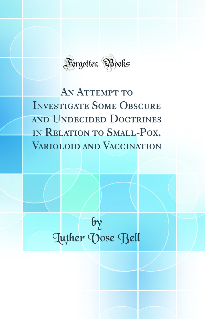 An Attempt to Investigate Some Obscure and Undecided Doctrines in Relation to Small-Pox, Varioloid and Vaccination (Classic Reprint)
