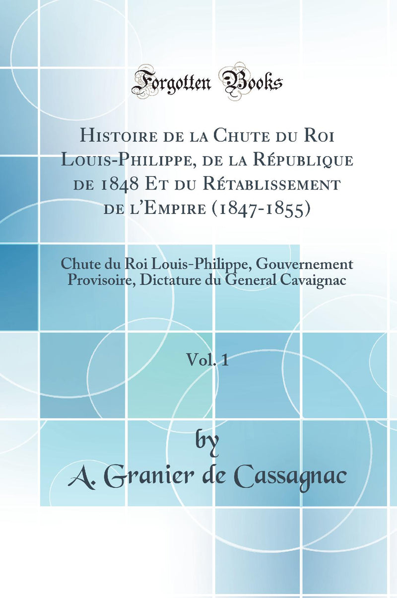 Histoire de la Chute du Roi Louis-Philippe, de la République de 1848 Et du Rétablissement de l''Empire (1847-1855), Vol. 1: Chute du Roi Louis-Philippe, Gouvernement Provisoire, Dictature du General Cavaignac (Classic Reprint)