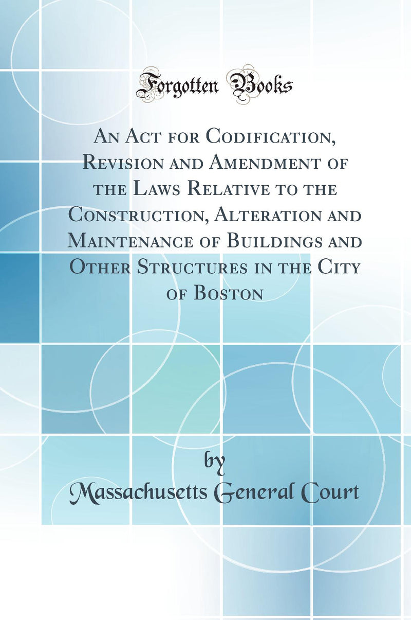 An Act for Codification, Revision and Amendment of the Laws Relative to the Construction, Alteration and Maintenance of Buildings and Other Structures in the City of Boston (Classic Reprint)