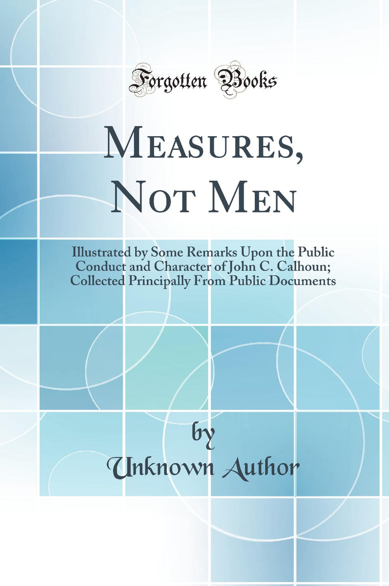 Measures, Not Men: Illustrated by Some Remarks Upon the Public Conduct and Character of John C. Calhoun; Collected Principally From Public Documents (Classic Reprint)