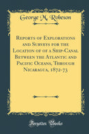 Reports of Explorations and Surveys for the Location of of a Ship-Canal Between the Atlantic and Pacific Oceans, Through Nicaragua, 1872-73 (Classic Reprint)