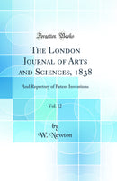 The London Journal of Arts and Sciences, 1838, Vol. 12: And Repertory of Patent Inventions (Classic Reprint)