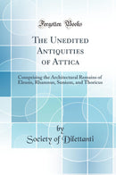 The Unedited Antiquities of Attica: Comprising the Architectural Remains of Eleusis, Rhamnus, Sunium, and Thoricus (Classic Reprint)