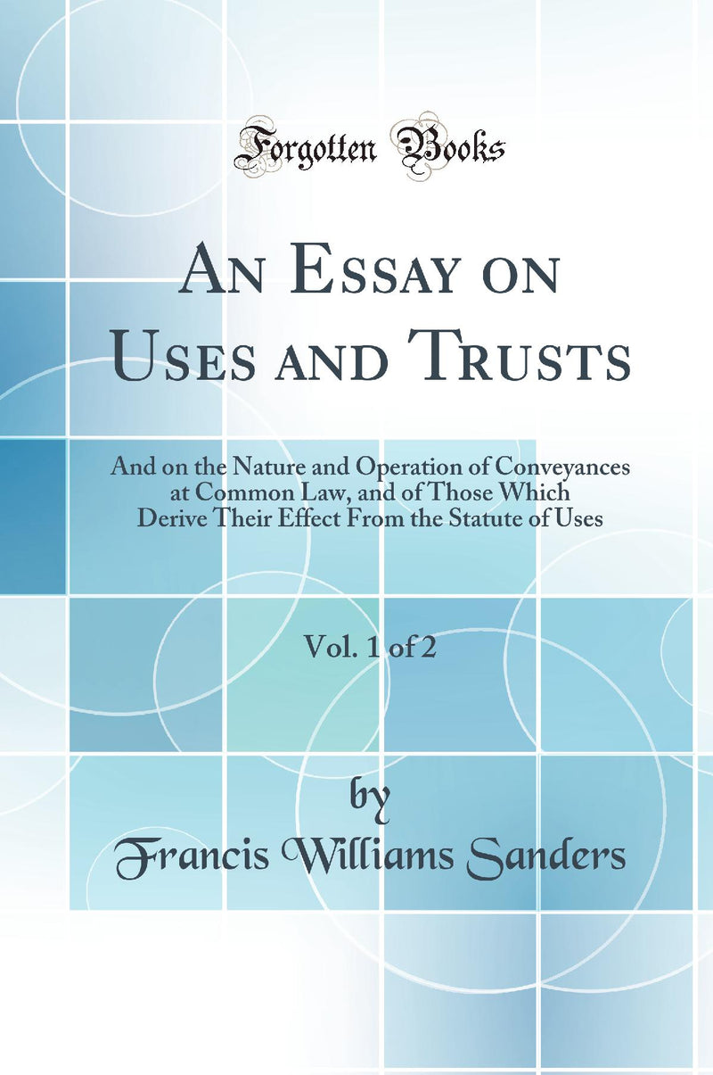 An Essay on Uses and Trusts, Vol. 1 of 2: And on the Nature and Operation of Conveyances at Common Law, and of Those Which Derive Their Effect From the Statute of Uses (Classic Reprint)