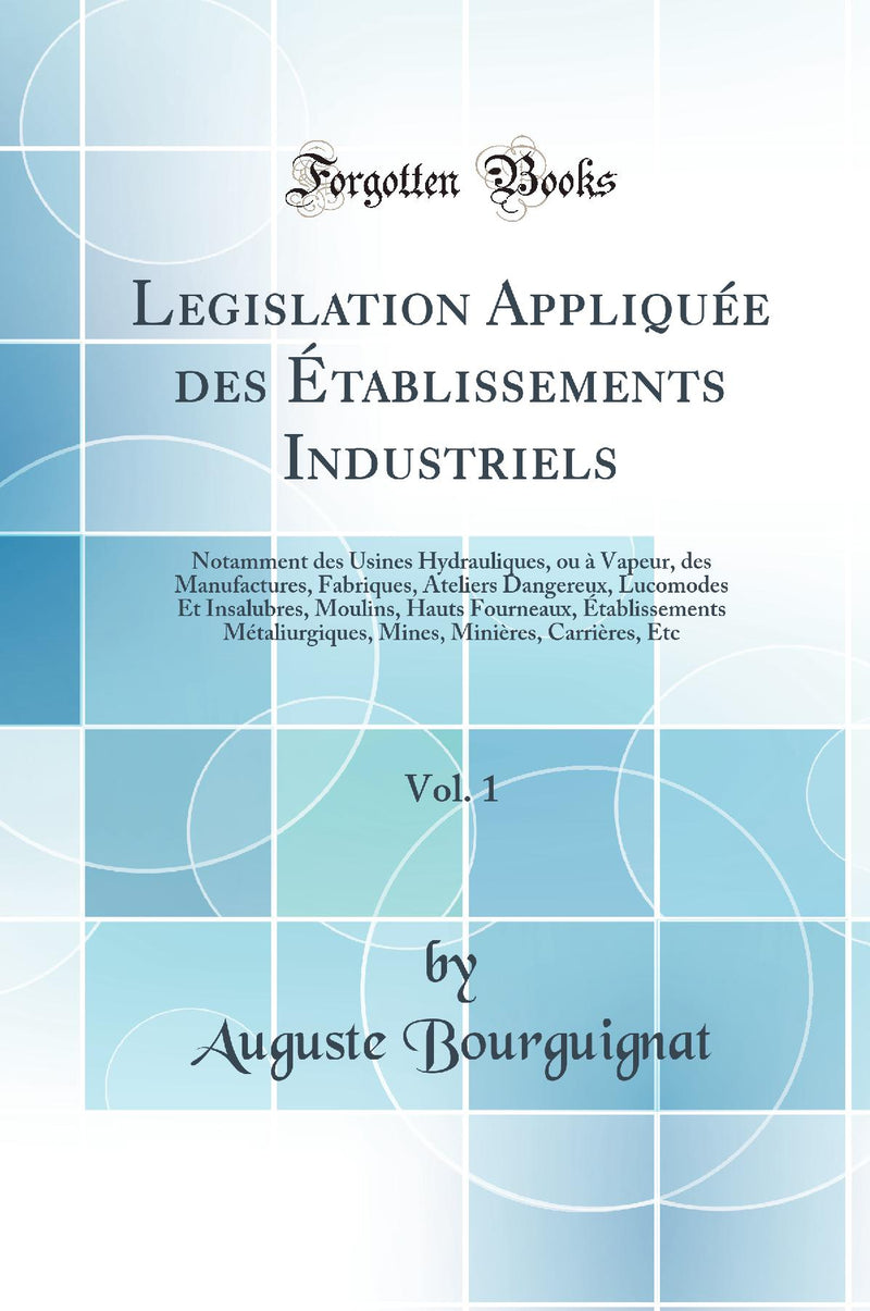 Legislation Appliquée des Établissements Industriels, Vol. 1: Notamment des Usines Hydrauliques, ou à Vapeur, des Manufactures, Fabriques, Ateliers Dangereux, Lucomodes Et Insalubres, Moulins, Hauts Fourneaux, Établissements Métaliurgiques, Mines, Mi