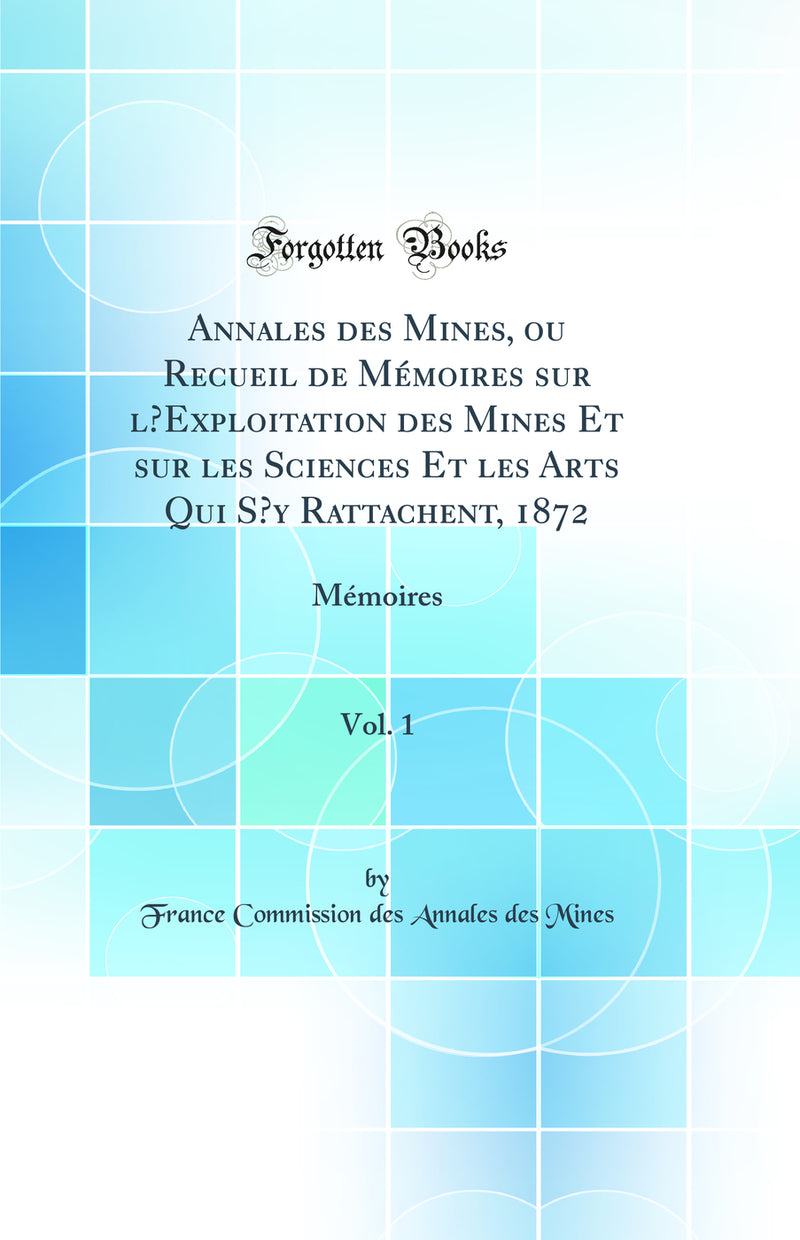 Annales des Mines, ou Recueil de Mémoires sur l’Exploitation des Mines Et sur les Sciences Et les Arts Qui S’y Rattachent, 1872, Vol. 1: Mémoires (Classic Reprint)